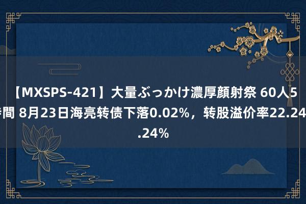 【MXSPS-421】大量ぶっかけ濃厚顔射祭 60人5時間 8月23日海亮转债下落0.02%，转股溢价率22.24%