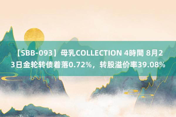 【SBB-093】母乳COLLECTION 4時間 8月23日金轮转债着落0.72%，转股溢价率39.08%