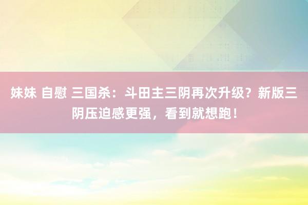 妹妹 自慰 三国杀：斗田主三阴再次升级？新版三阴压迫感更强，看到就想跑！