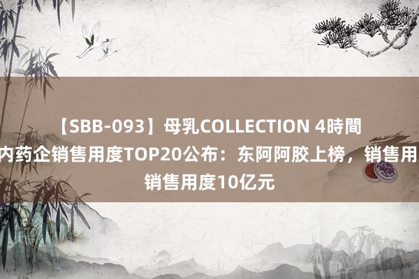 【SBB-093】母乳COLLECTION 4時間 上半年国内药企销售用度TOP20公布：东阿阿胶上榜，销售用度10亿元