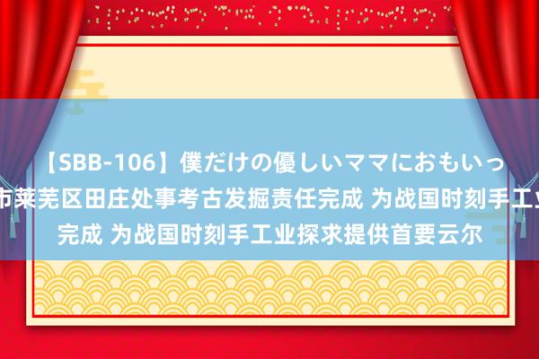 【SBB-106】僕だけの優しいママにおもいっきり甘えたい 济南市莱芜区田庄处事考古发掘责任完成 为战国时刻手工业探求提供首要云尔