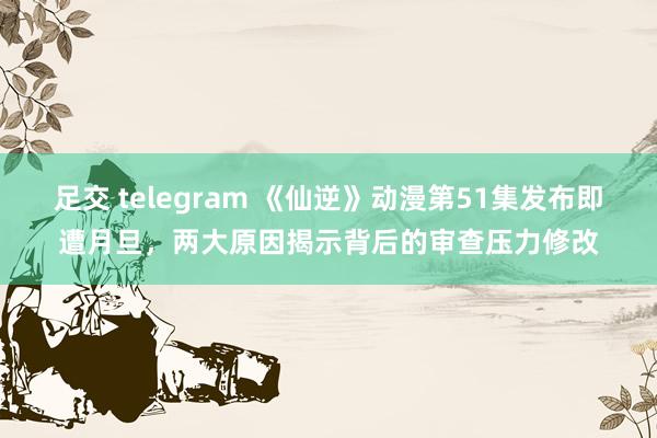 足交 telegram 《仙逆》动漫第51集发布即遭月旦，两大原因揭示背后的审查压力修改