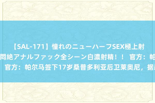 【SAL-171】憧れのニューハーフSEX極上射精タイム イキまくり快感悶絶アナルファック全シーン白濃射精！！ 官方：帕尔马签下17岁桑普多利亚后卫莱奥尼，据悉用度850万欧