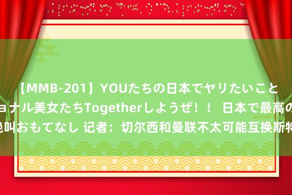 【MMB-201】YOUたちの日本でヤリたいこと 奇跡のインターナショナル美女たちTogetherしようぜ！！ 日本で最高の絶叫おもてなし 记者：切尔西和曼联不太可能互换斯特林和桑乔，但并非皆备弗成能