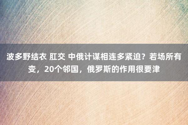 波多野结衣 肛交 中俄计谋相连多紧迫？若场所有变，20个邻国，俄罗斯的作用很要津