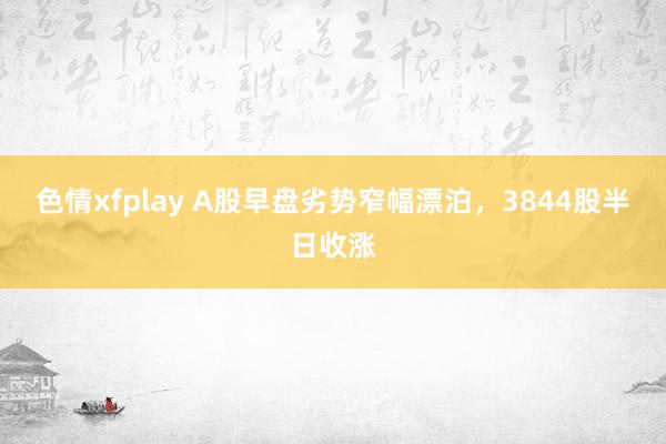 色情xfplay A股早盘劣势窄幅漂泊，3844股半日收涨