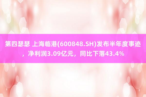 第四瑟瑟 上海临港(600848.SH)发布半年度事迹，净利润3.09亿元，同比下落43.4%