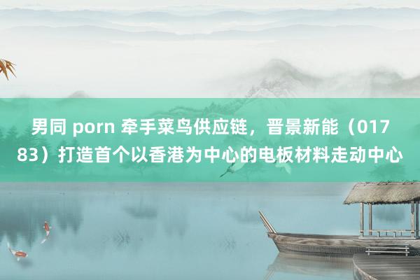 男同 porn 牵手菜鸟供应链，晋景新能（01783）打造首个以香港为中心的电板材料走动中心