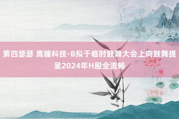 第四瑟瑟 鹰瞳科技-B拟于临时鼓舞大会上向鼓舞提呈2024年H股全流畅