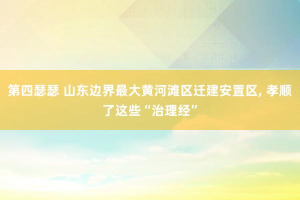 第四瑟瑟 山东边界最大黄河滩区迁建安置区， 孝顺了这些“治理经”