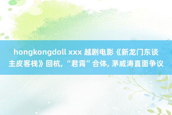 hongkongdoll xxx 越剧电影《新龙门东谈主皮客栈》回杭， “君霄”合体， 茅威涛直面争议