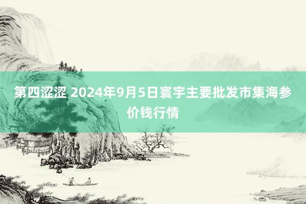 第四涩涩 2024年9月5日寰宇主要批发市集海参价钱行情