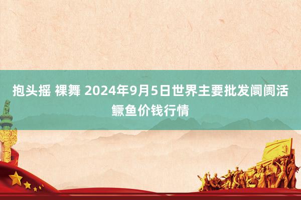 抱头摇 裸舞 2024年9月5日世界主要批发阛阓活鳜鱼价钱行情