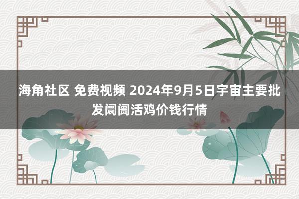 海角社区 免费视频 2024年9月5日宇宙主要批发阛阓活鸡价钱行情