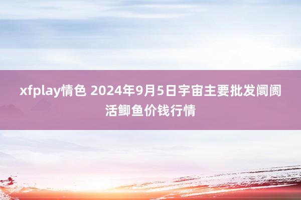 xfplay情色 2024年9月5日宇宙主要批发阛阓活鲫鱼价钱行情