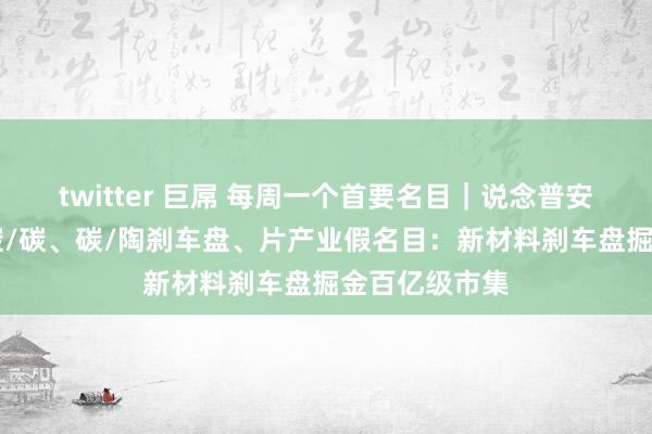 twitter 巨屌 每周一个首要名目｜说念普安年产30万盘碳/碳、碳/陶刹车盘、片产业假名目：新材料刹车盘掘金百亿级市集