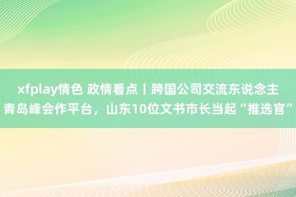 xfplay情色 政情看点丨跨国公司交流东说念主青岛峰会作平台，山东10位文书市长当起“推选官”