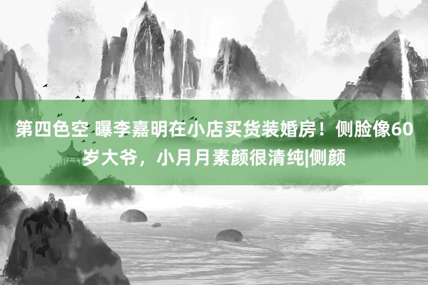 第四色空 曝李嘉明在小店买货装婚房！侧脸像60岁大爷，小月月素颜很清纯|侧颜