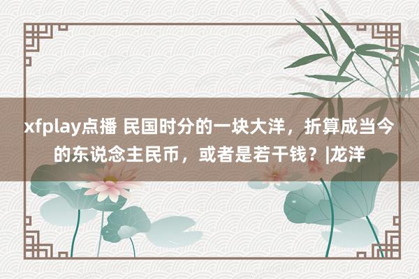 xfplay点播 民国时分的一块大洋，折算成当今的东说念主民币，或者是若干钱？|龙洋