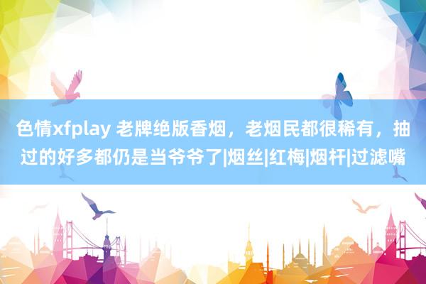 色情xfplay 老牌绝版香烟，老烟民都很稀有，抽过的好多都仍是当爷爷了|烟丝|红梅|烟杆|过滤嘴