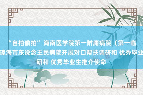 “自拍偷拍” 海南医学院第一附庸病院（第一临床学院）赴琼海市东说念主民病院开展对口帮扶调研和 优秀毕业生推介使命