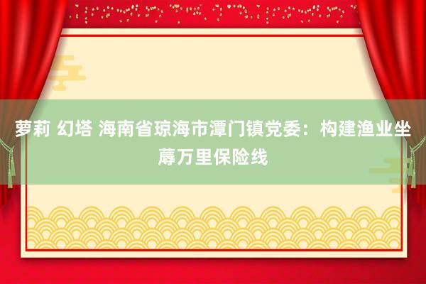 萝莉 幻塔 海南省琼海市潭门镇党委：构建渔业坐蓐万里保险线