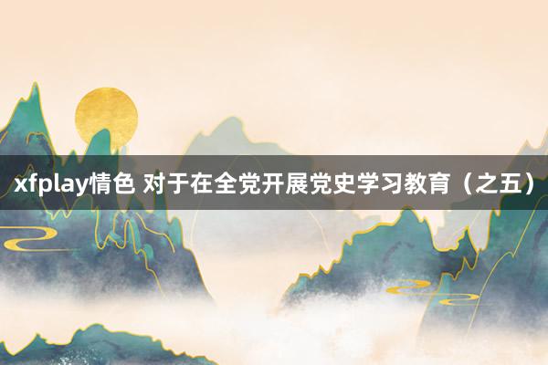 xfplay情色 对于在全党开展党史学习教育（之五）