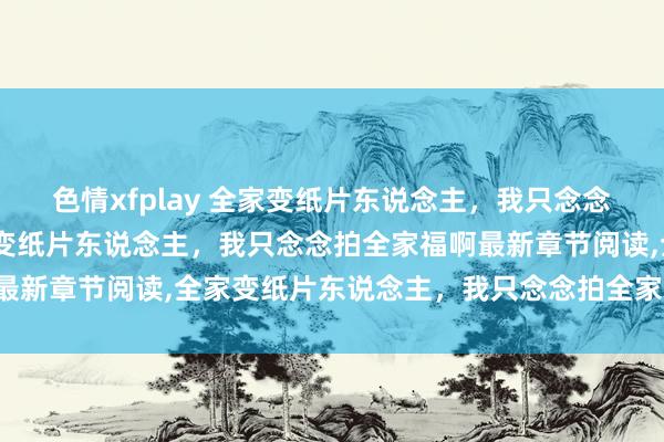 色情xfplay 全家变纸片东说念主，我只念念拍全家福啊无弹窗，全家变纸片东说念主，我只念念拍全家福啊最新章节阅读，全家变纸片东说念主，我只念念拍全家福啊txt全集