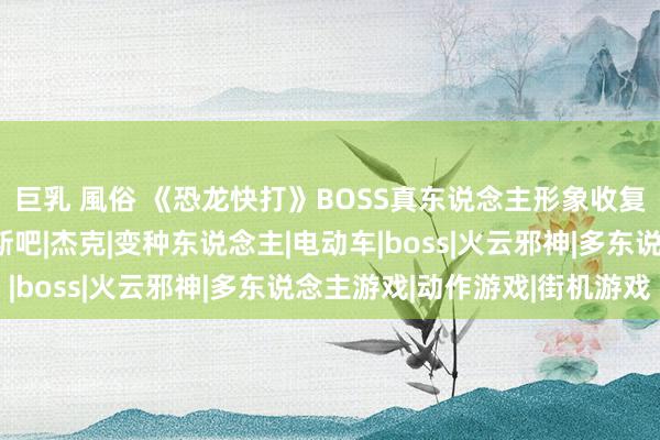 巨乳 風俗 《恐龙快打》BOSS真东说念主形象收复，科幻大片也不外如斯吧|杰克|变种东说念主|电动车|boss|火云邪神|多东说念主游戏|动作游戏|街机游戏