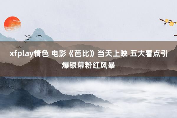 xfplay情色 电影《芭比》当天上映 五大看点引爆银幕粉红风暴