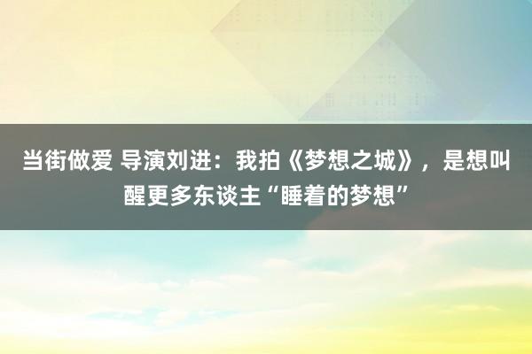 当街做爱 导演刘进：我拍《梦想之城》，是想叫醒更多东谈主“睡着的梦想”