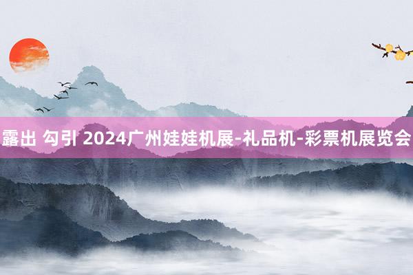 露出 勾引 2024广州娃娃机展-礼品机-彩票机展览会