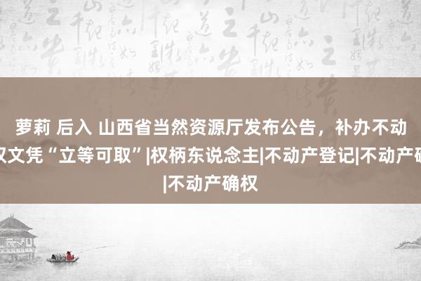 萝莉 后入 山西省当然资源厅发布公告，补办不动产权文凭“立等可取”|权柄东说念主|不动产登记|不动产确权