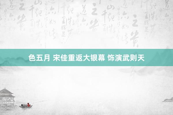 色五月 宋佳重返大银幕 饰演武则天